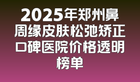 2025年郑州鼻周缘皮肤松弛矫正口碑医院价格透明榜单