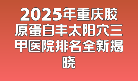2025年重庆胶原蛋白丰太阳穴三甲医院排名全新揭晓