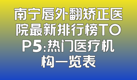 南宁唇外翻矫正医院最新排行榜TOP5：热门医疗机构一览表