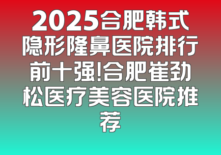 2025合肥韩式隐形隆鼻医院排行前十强！合肥崔劲松医疗美容医院推荐