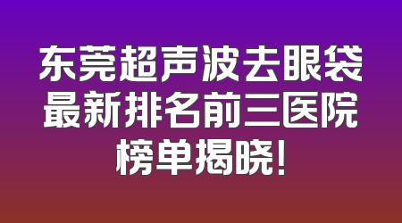 东莞超声波去眼袋最新排名前三医院榜单揭晓！