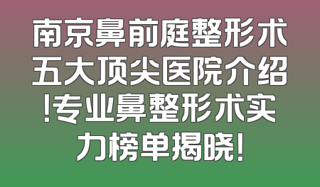 南京鼻前庭整形术五大顶尖医院介绍！专业鼻整形术实力榜单揭晓！