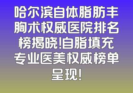 哈尔滨自体脂肪丰胸术权威医院排名榜揭晓！自脂填充专业医美权威榜单呈现！