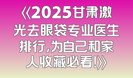 《2025甘肃激光去眼袋专业医生排行，为自己和家人收藏必看！》