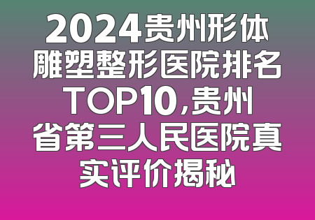 2024贵州形体雕塑整形医院排名TOP10，贵州省第三人民医院真实评价揭秘