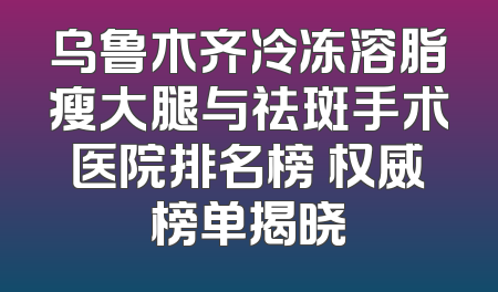 乌鲁木齐冷冻溶脂瘦大腿与祛斑手术医院排名榜 权威榜单揭晓
