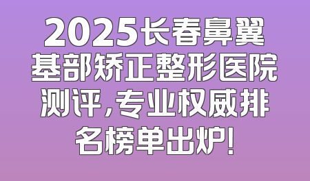 2025长春鼻翼基部矫正整形医院测评，专业权威排名榜单出炉！