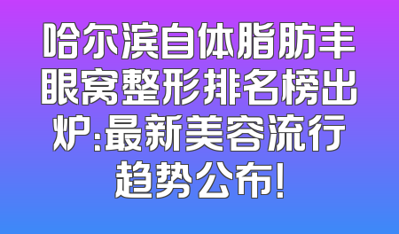 哈尔滨自体脂肪丰眼窝整形排名榜出炉：最新美容流行趋势公布！