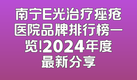 南宁E光治疗痤疮医院品牌排行榜一览！2024年度最新分享