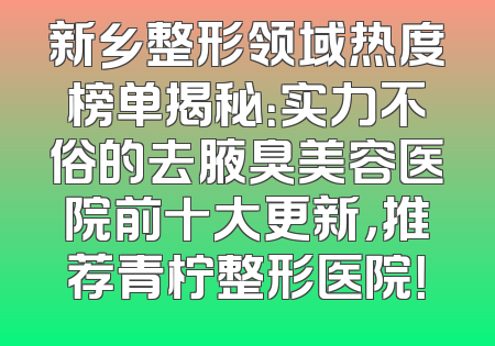 新乡整形领域热度榜单揭秘：实力不俗的去腋臭美容医院前十大更新，推荐青柠整形医院！