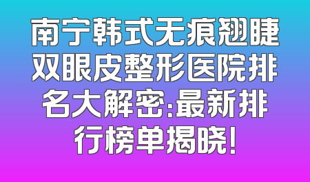 南宁韩式无痕翘睫双眼皮整形医院排名大解密：最新排行榜单揭晓！
