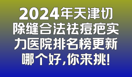 2024年天津切除缝合法祛痘疤实力医院排名榜更新哪个好，你来挑!