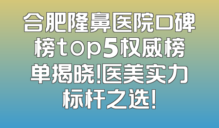 合肥隆鼻医院口碑榜top5权威榜单揭晓！医美实力标杆之选！