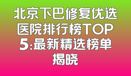 北京下巴修复优选医院排行榜TOP5：最新精选榜单揭晓
