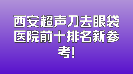 西安超声刀去眼袋医院前十排名新参考!
