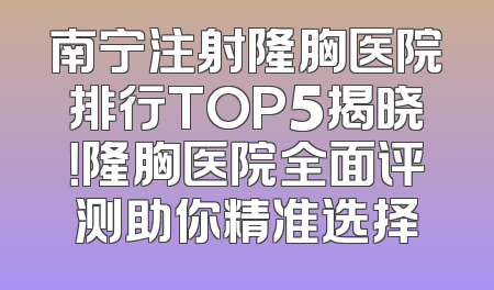 南宁注射隆胸医院排行TOP5揭晓！隆胸医院全面评测助你精准选择