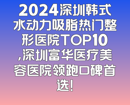 2024深圳韩式水动力吸脂热门整形医院TOP10，深圳富华医疗美容医院领跑口碑首选！