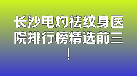 长沙电灼祛纹身医院排行榜精选前三!