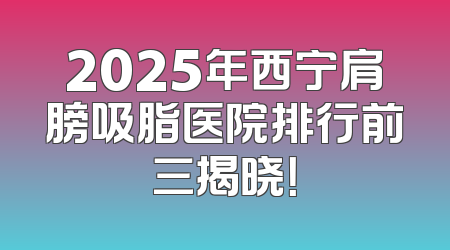 2025年西宁肩膀吸脂医院排行前三揭晓！