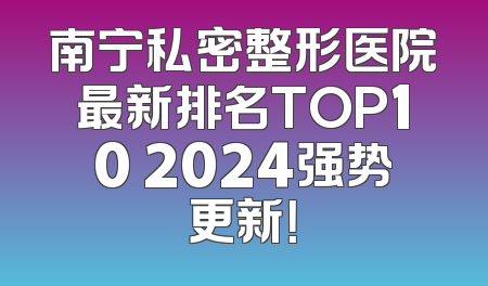 南宁私密整形医院最新排名TOP10 2024强势更新！