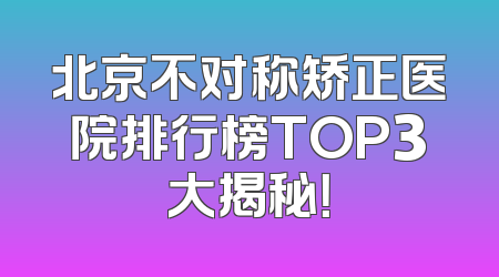 北京不对称矫正医院排行榜TOP3大揭秘！