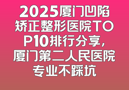 2025厦门凹陷矫正整形医院TOP10排行分享，厦门第二人民医院专业不踩坑