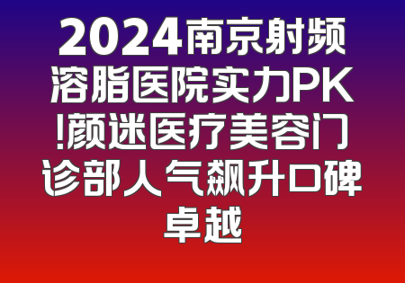 2024南京射频溶脂医院实力PK！颜迷医疗美容门诊部人气飙升口碑卓越