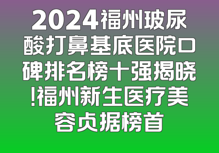 2024福州玻尿酸打鼻基底医院口碑排名榜十强揭晓！福州新生医疗美容占据榜首