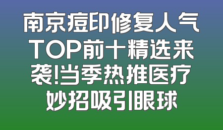 南京痘印修复人气TOP前十精选来袭！当季热推医疗妙招吸引眼球