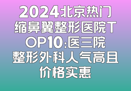 2024北京热门缩鼻翼整形医院TOP10：医三院整形外科人气高且价格实惠