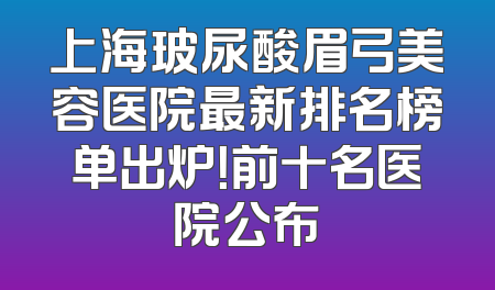 上海玻尿酸眉弓美容医院最新排名榜单出炉！前十名医院公布