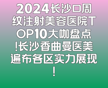 2024长沙口周纹注射美容医院TOP10大咖盘点！长沙香曲曼医美遍布各区实力展现！