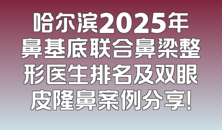 哈尔滨2025年鼻基底联合鼻梁整形医生排名及双眼皮隆鼻案例分享！