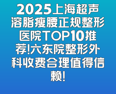 2025上海超声溶脂瘦腰正规整形医院TOP10推荐！六东院整形外科收费合理值得信赖！