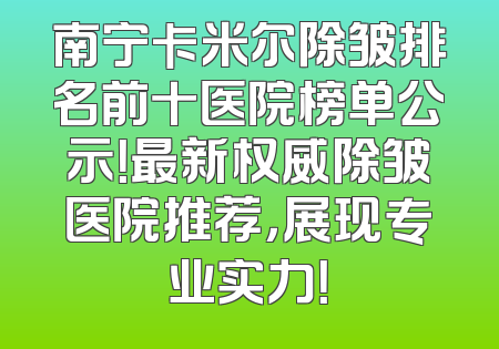 南宁卡米尔除皱排名前十医院榜单公示！最新权威除皱医院推荐，展现专业实力！
