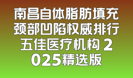 南昌自体脂肪填充颈部凹陷权威排行五佳医疗机构 2025精选版