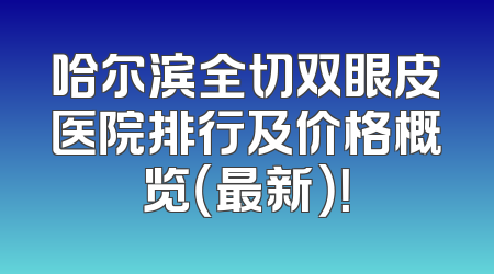 哈尔滨全切双眼皮医院排行及价格概览（最新）！