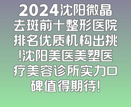 2024沈阳微晶去斑前十整形医院排名优质机构出挑！沈阳美医美塑医疗美容诊所实力口碑值得期待！