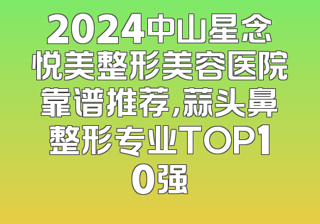 2024中山星念悦美整形美容医院靠谱推荐，蒜头鼻整形专业TOP10强