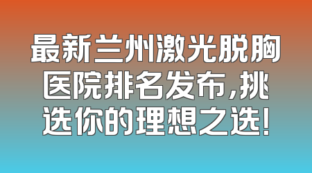 最新兰州激光脱胸医院排名发布，挑选你的理想之选！