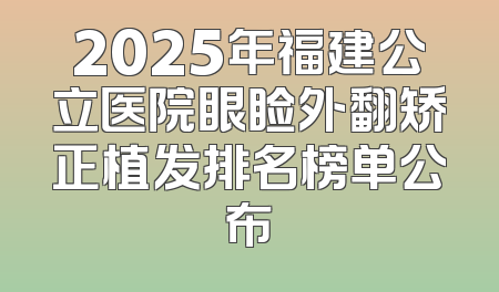 2025年福建公立医院眼睑外翻矫正植发排名榜单公布