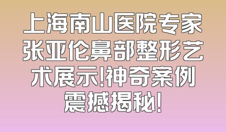 上海南山医院专家张亚伦鼻部整形艺术展示！神奇案例震撼揭秘！