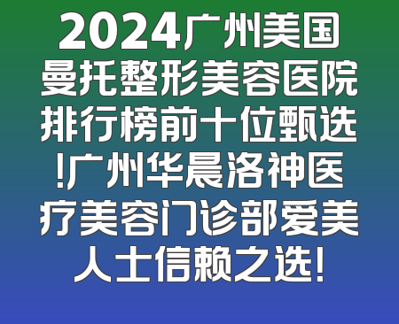 2024广州美国曼托整形美容医院排行榜前十位甄选！广州华晨洛神医疗美容门诊部爱美人士信赖之选！