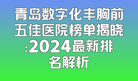 青岛数字化丰胸前五佳医院榜单揭晓：2024最新排名解析