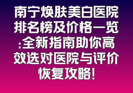 南宁焕肤美白医院排名榜及价格一览：全新指南助你高效选对医院与评价恢复攻略！