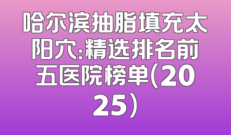 哈尔滨抽脂填充太阳穴：精选排名前五医院榜单（2025）