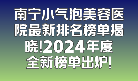 南宁小气泡美容医院最新排名榜单揭晓！2024年度全新榜单出炉！