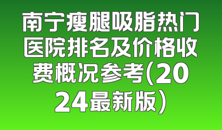 南宁瘦腿吸脂热门医院排名及价格收费概况参考（2024最新版）