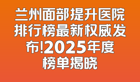 兰州面部提升医院排行榜最新权威发布！2025年度榜单揭晓