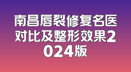 南昌唇裂修复名医对比及整形效果2024版